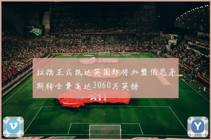 拉扬正式抵达英国即将加盟伯恩茅斯转会费高达3060万英镑