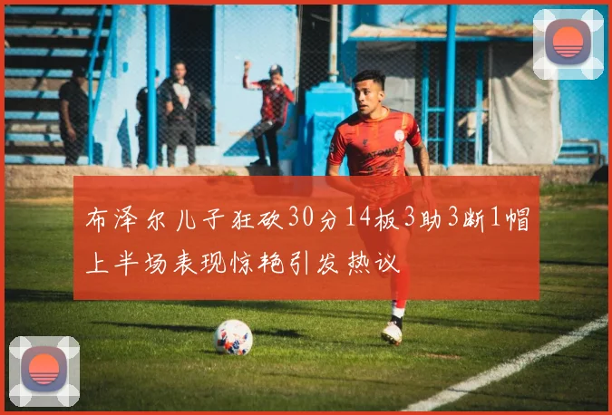 布泽尔儿子狂砍30分14板3助3断1帽上半场表现惊艳引发热议