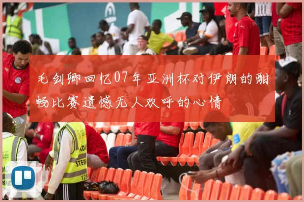 毛剑卿回忆07年亚洲杯对伊朗的酣畅比赛遗憾无人欢呼的心情