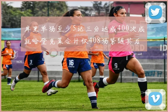 库里单场至少5记三分达成400次成就哈登克莱合计仅408场紧随其后