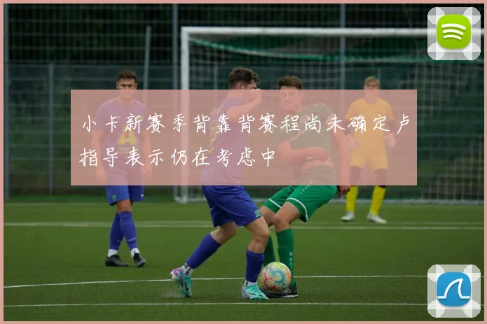 小卡新赛季背靠背赛程尚未确定卢指导表示仍在考虑中