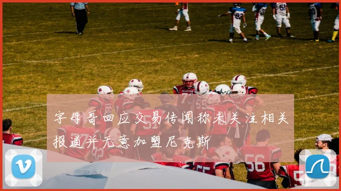 字母哥回应交易传闻称未关注相关报道并无意加盟尼克斯
