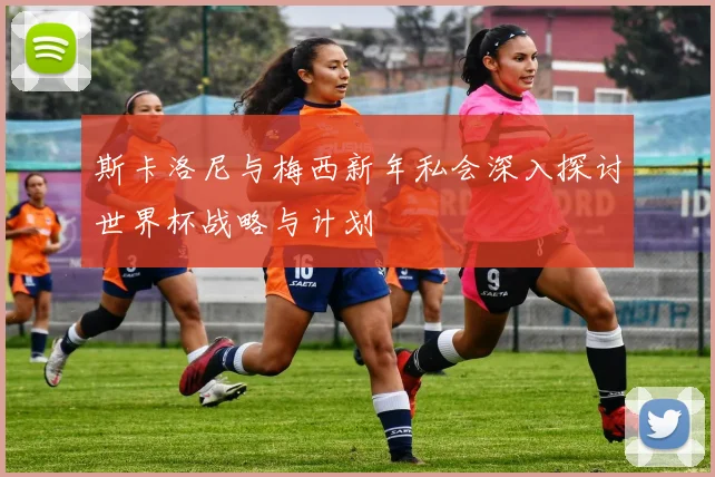 斯卡洛尼与梅西新年私会深入探讨世界杯战略与计划