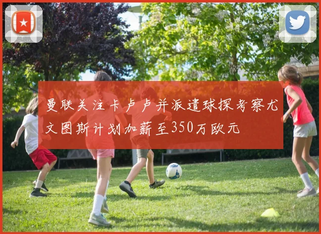 曼联关注卡卢卢并派遣球探考察尤文图斯计划加薪至350万欧元