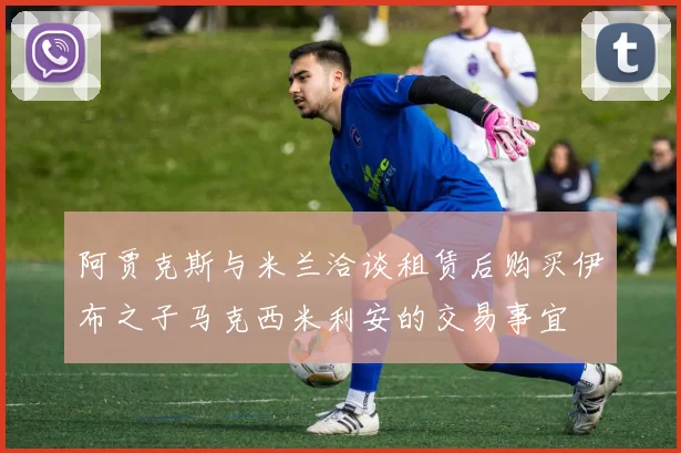 阿贾克斯与米兰洽谈租赁后购买伊布之子马克西米利安的交易事宜