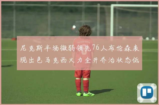 尼克斯半场微弱领先76人布伦森表现出色马克西火力全开乔治状态低迷