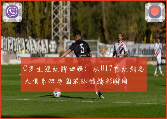 C罗生涯红牌回顾：从U17首红到各大俱乐部与国家队的精彩瞬间