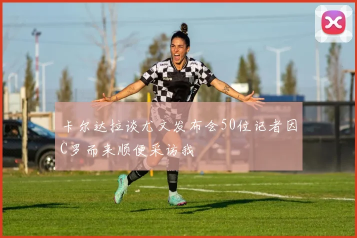 卡尔达拉谈尤文发布会50位记者因C罗而来顺便采访我