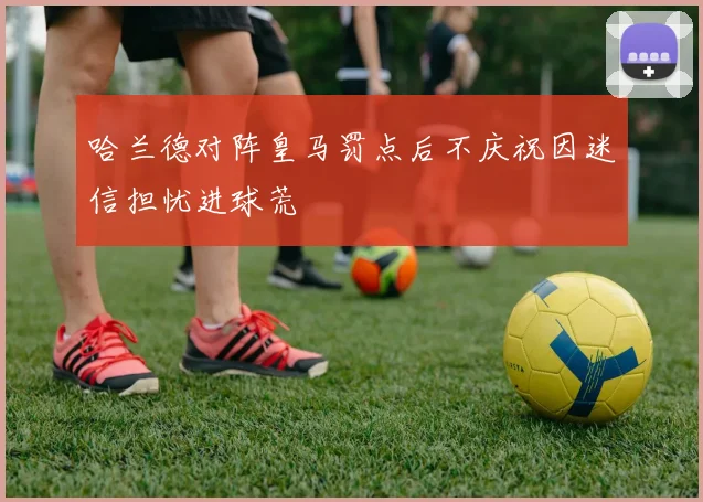 哈兰德对阵皇马罚点后不庆祝因迷信担忧进球荒