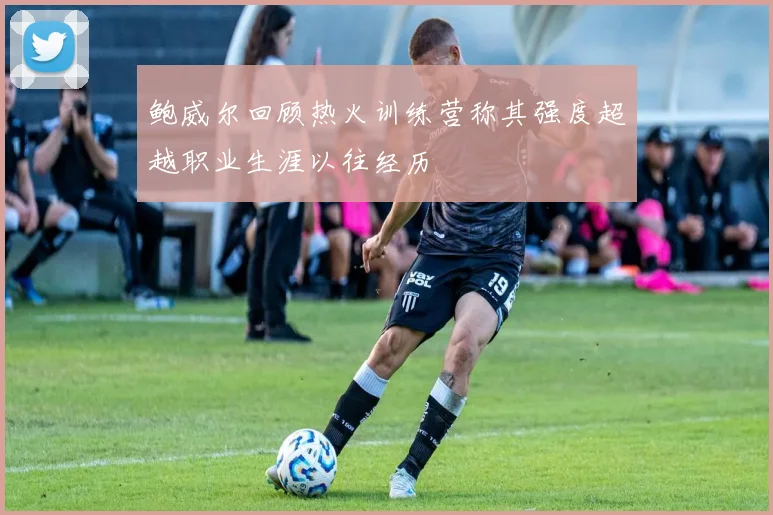 鲍威尔回顾热火训练营称其强度超越职业生涯以往经历