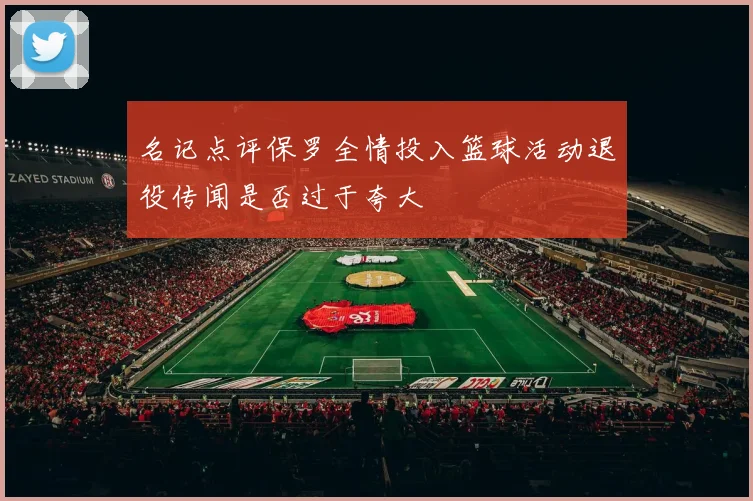 名记点评保罗全情投入篮球活动退役传闻是否过于夸大