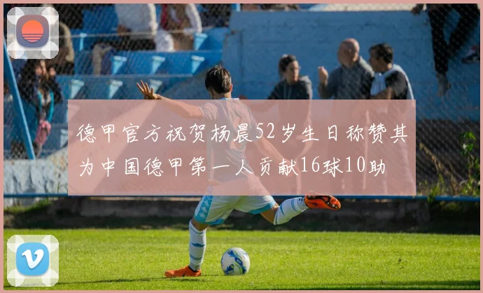 德甲官方祝贺杨晨52岁生日称赞其为中国德甲第一人贡献16球10助