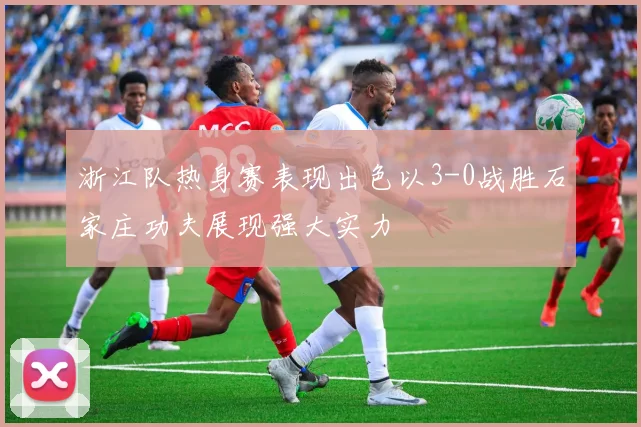 浙江队热身赛表现出色以3-0战胜石家庄功夫展现强大实力