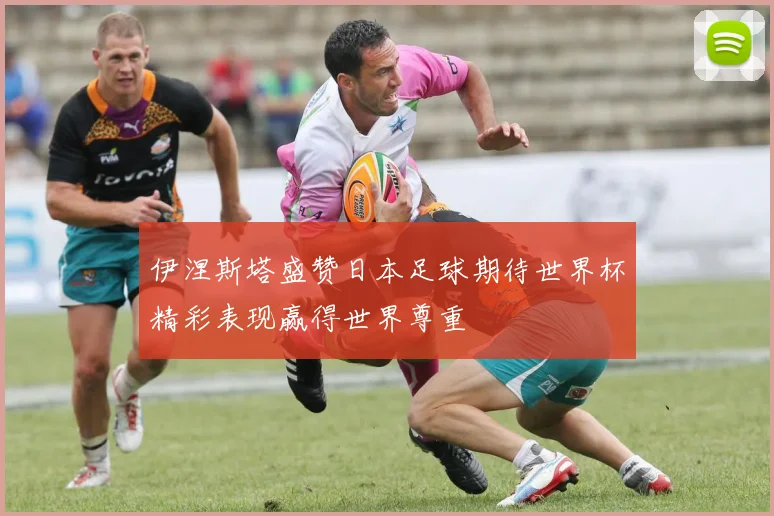 伊涅斯塔盛赞日本足球期待世界杯精彩表现赢得世界尊重