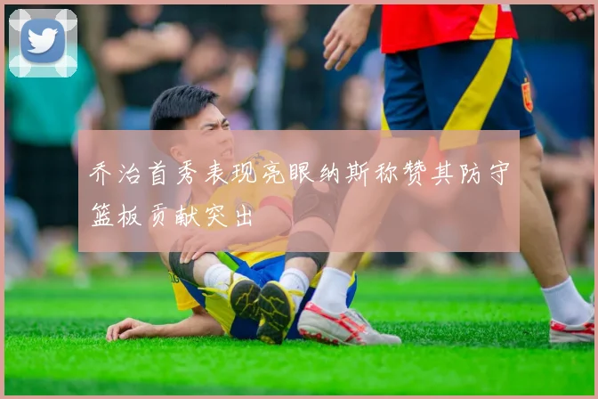 乔治首秀表现亮眼纳斯称赞其防守篮板贡献突出