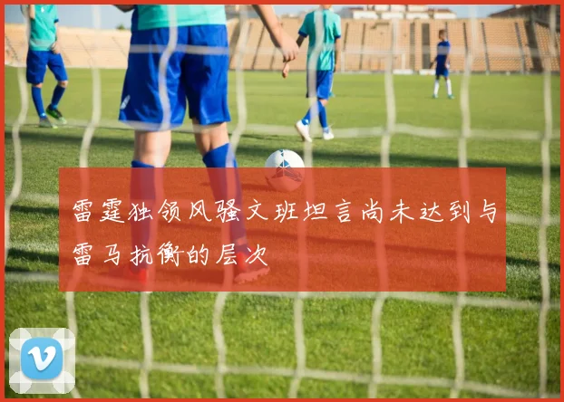 雷霆独领风骚文班坦言尚未达到与雷马抗衡的层次