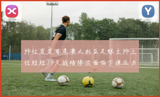 帅位岌岌可危澳大利亚足球主帅上任短短39天战绩惨淡面临下课压力