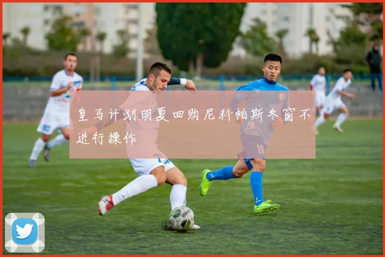 皇马计划明夏回购尼科帕斯冬窗不进行操作