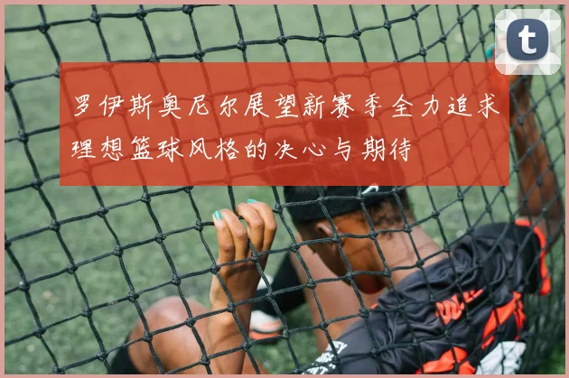 罗伊斯奥尼尔展望新赛季全力追求理想篮球风格的决心与期待