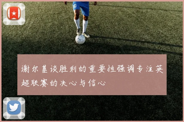 谢尔基谈胜利的重要性强调专注英超联赛的决心与信心