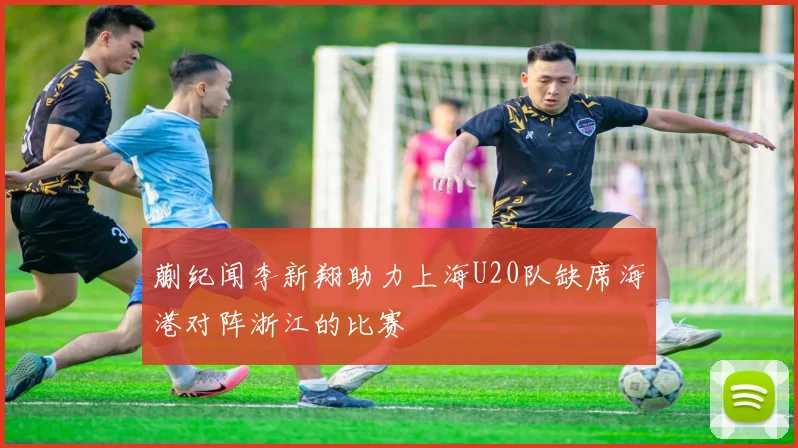 蒯纪闻李新翔助力上海U20队缺席海港对阵浙江的比赛