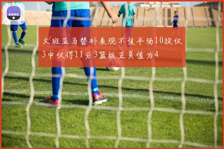 文班亚马替补表现不佳半场10投仅3中仅得11分3篮板正负值为4