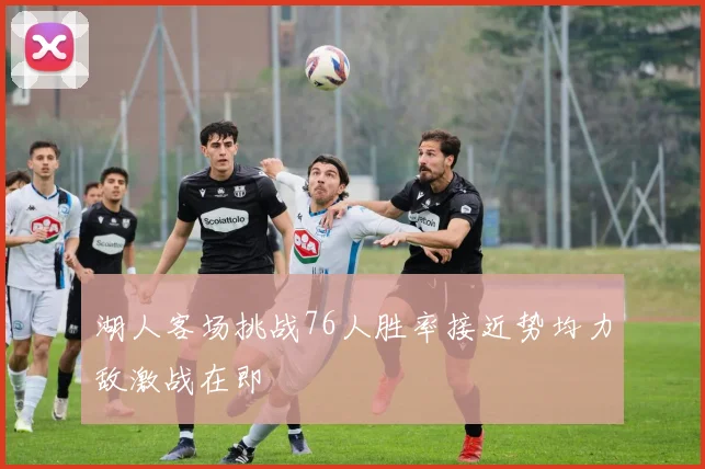 湖人客场挑战76人胜率接近势均力敌激战在即
