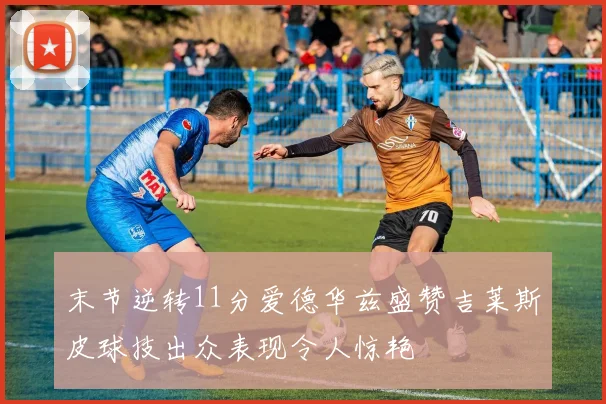 末节逆转11分爱德华兹盛赞吉莱斯皮球技出众表现令人惊艳