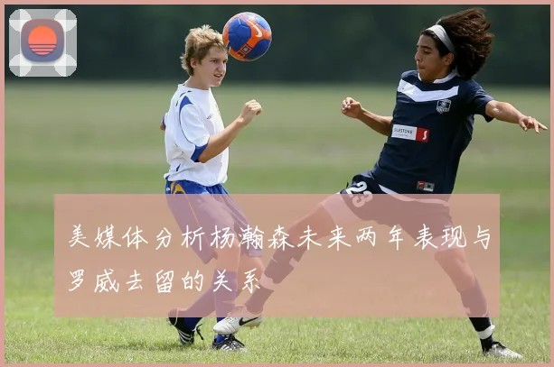美媒体分析杨瀚森未来两年表现与罗威去留的关系