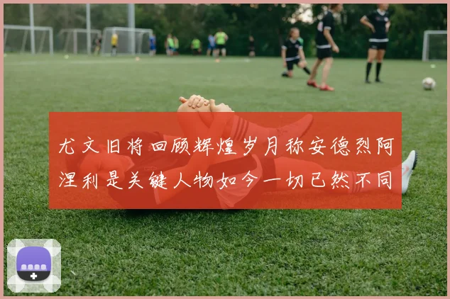 尤文旧将回顾辉煌岁月称安德烈阿涅利是关键人物如今一切已然不同