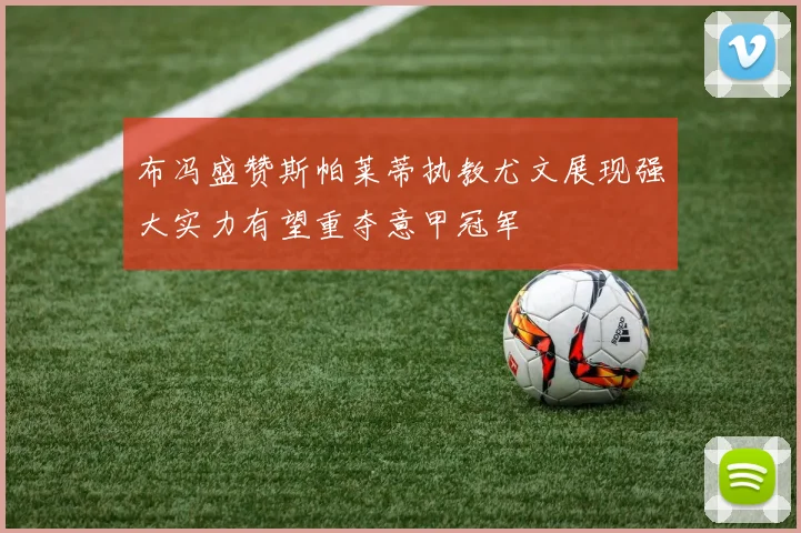 布冯盛赞斯帕莱蒂执教尤文展现强大实力有望重夺意甲冠军
