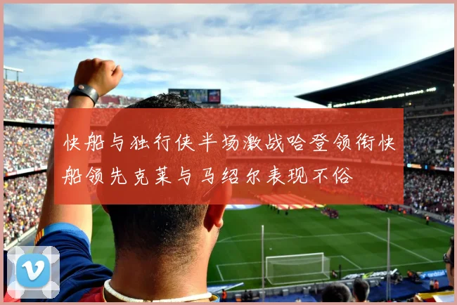 快船与独行侠半场激战哈登领衔快船领先克莱与马绍尔表现不俗