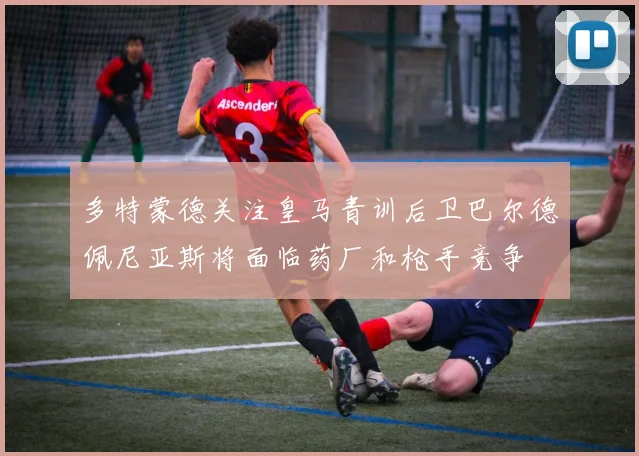 多特蒙德关注皇马青训后卫巴尔德佩尼亚斯将面临药厂和枪手竞争