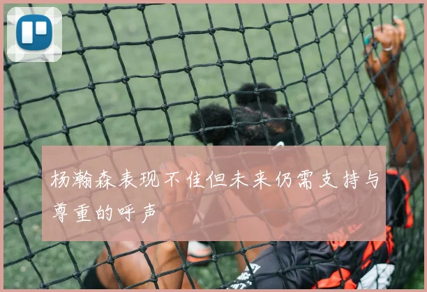 杨瀚森表现不佳但未来仍需支持与尊重的呼声