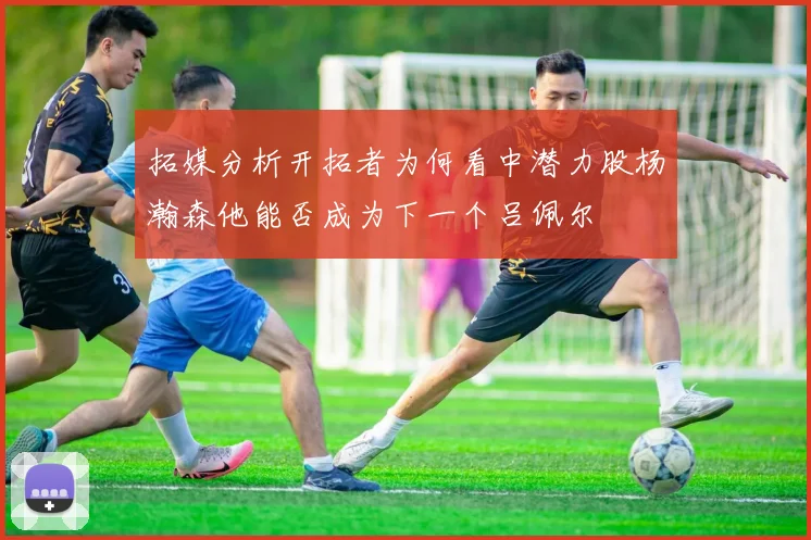 拓媒分析开拓者为何看中潜力股杨瀚森他能否成为下一个吕佩尔