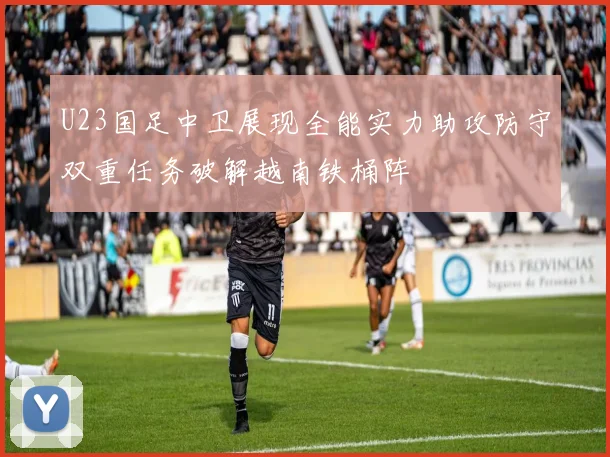 U23国足中卫展现全能实力助攻防守双重任务破解越南铁桶阵