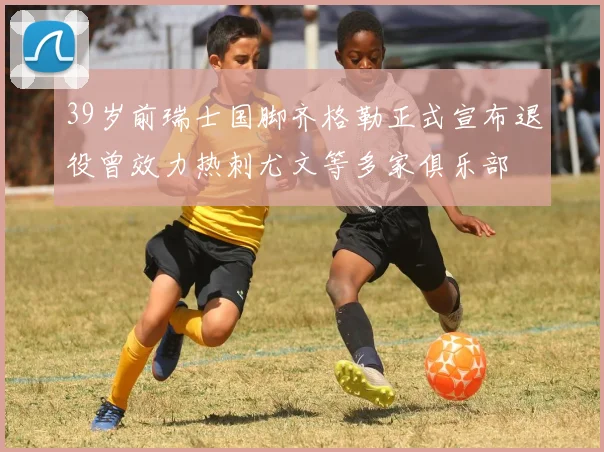 39岁前瑞士国脚齐格勒正式宣布退役曾效力热刺尤文等多家俱乐部