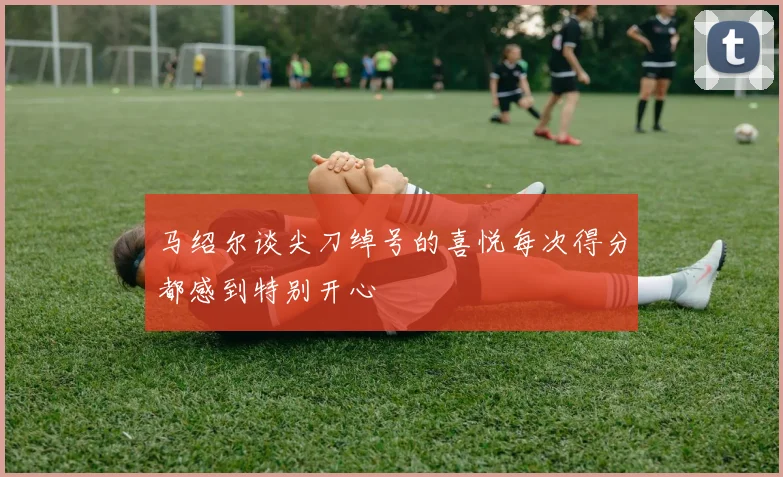 马绍尔谈尖刀绰号的喜悦每次得分都感到特别开心