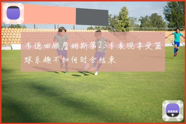 韦德回顾詹姆斯第23季表现享受篮球乐趣不知何时会结束