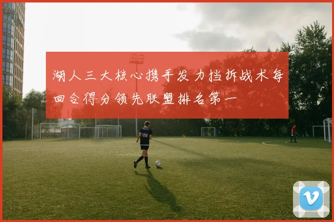 湖人三大核心携手发力挡拆战术每回合得分领先联盟排名第一