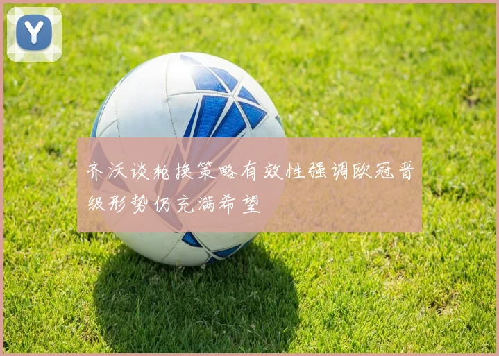 齐沃谈轮换策略有效性强调欧冠晋级形势仍充满希望