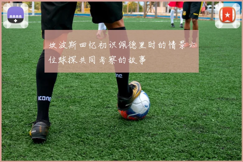 坎波斯回忆初识佩德里时的情景六位球探共同考察的故事